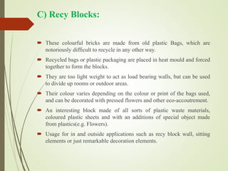 C) Recy Blocks:
 These colourful bricks are made from old plastic Bags, which are
notoriously difficult to recycle in any other way.
 Recycled bags or plastic packaging are placed in heat mould and forced
together to form the blocks.
 They are too light weight to act as load bearing walls, but can be used
to divide up rooms or outdoor areas.
 Their colour varies depending on the colour or print of the bags used,
and can be decorated with pressed flowers and other eco-accoutrement.
 An interesting block made of all sorts of plastic waste materials,
coloured plastic sheets and with an additions of special object made
from plastics(e.g. Flowers).
 Usage for in and outside applications such as recy block wall, sitting
elements or just remarkable decoration elements.
 