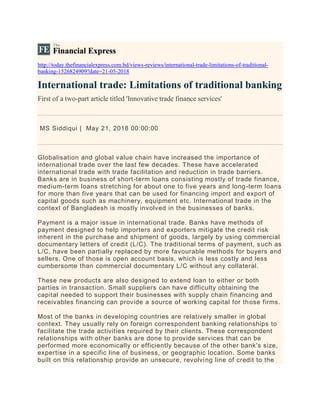 http://today.thefinancialexpress.com.bd/views-reviews/international-trade-limitations-of-traditional-
banking-1526824909?date=21-05-2018
International trade: Limitations of traditional banking
First of a two-part article titled 'Innovative trade finance services'
MS Siddiqui | May 21, 2018 00:00:00
Globalisation and global value chain have increased the importance of
international trade over the last few decades. These have accelerated
international trade with trade facilitation and reduction in trade barriers.
Banks are in business of short-term loans consisting mostly of trade finance,
medium-term loans stretching for about one to five years and long-term loans
for more than five years that can be used for financing import and export of
capital goods such as machinery, equipment etc. International trade in the
context of Bangladesh is mostly involved in the businesses of banks.
Payment is a major issue in international trade. Banks have methods of
payment designed to help importers and exporters mitigate the credit risk
inherent in the purchase and shipment of goods, largely by using commercial
documentary letters of credit (L/C). The traditional terms of payment, such as
L/C, have been partially replaced by more favourable methods for buyers and
sellers. One of those is open account basis, which is less costly and less
cumbersome than commercial documentary L/C without any collateral.
These new products are also designed to extend loan to either or both
parties in transaction. Small suppliers can have difficulty obtaining the
capital needed to support their businesses with supply chain financing and
receivables financing can provide a source of working capital for those firms.
Most of the banks in developing countries are relatively smaller in global
context. They usually rely on foreign correspondent banking relationships to
facilitate the trade activities required by their clients. These correspondent
relationships with other banks are done to provide services that can be
performed more economically or efficiently because of the other bank's size,
expertise in a specific line of business, or geographic location. Some banks
built on this relationship provide an unsecure, revolving line of credit to the
 