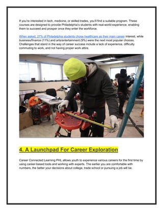If you’re interested in tech, medicine, or skilled trades, you’ll find a suitable program. These
courses are designed to provide Philadelphia’s students with real-world experience, enabling
them to succeed and prosper once they enter the workforce.
When asked, 27% of Philadelphia students chose healthcare as their main career interest, while
business/finance (11%) and arts/entertainment (9%) were the next most popular choices.
Challenges that stand in the way of career success include a lack of experience, difficulty
commuting to work, and not having proper work attire.
4. A Launchpad For Career Exploration
Career Connected Learning PHL allows youth to experience various careers for the first time by
using career-based tools and working with experts. The earlier you are comfortable with
numbers, the better your decisions about college, trade school or pursuing a job will be.
 