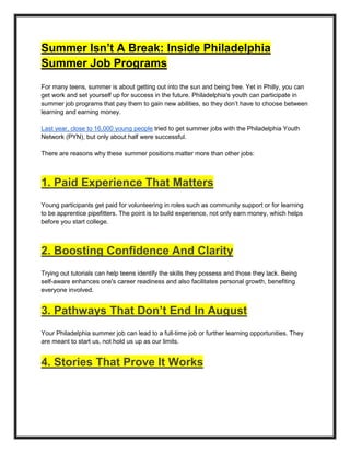 Summer Isn’t A Break: Inside Philadelphia
Summer Job Programs
For many teens, summer is about getting out into the sun and being free. Yet in Philly, you can
get work and set yourself up for success in the future. Philadelphia's youth can participate in
summer job programs that pay them to gain new abilities, so they don’t have to choose between
learning and earning money.
Last year, close to 16,000 young people tried to get summer jobs with the Philadelphia Youth
Network (PYN), but only about half were successful.
There are reasons why these summer positions matter more than other jobs:
1. Paid Experience That Matters
Young participants get paid for volunteering in roles such as community support or for learning
to be apprentice pipefitters. The point is to build experience, not only earn money, which helps
before you start college.
2. Boosting Confidence And Clarity
Trying out tutorials can help teens identify the skills they possess and those they lack. Being
self-aware enhances one's career readiness and also facilitates personal growth, benefiting
everyone involved.
3. Pathways That Don’t End In August
Your Philadelphia summer job can lead to a full-time job or further learning opportunities. They
are meant to start us, not hold us up as our limits.
4. Stories That Prove It Works
 
