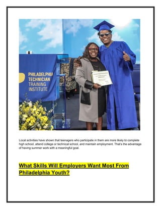 Local activities have shown that teenagers who participate in them are more likely to complete
high school, attend college or technical school, and maintain employment. That’s the advantage
of having summer work with a meaningful goal.
What Skills Will Employers Want Most From
Philadelphia Youth?
 
