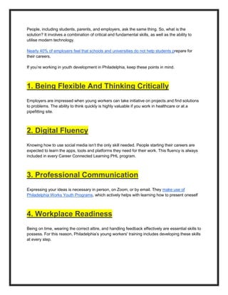 People, including students, parents, and employers, ask the same thing. So, what is the
solution? It involves a combination of critical and fundamental skills, as well as the ability to
utilise modern technology.
Nearly 40% of employers feel that schools and universities do not help students prepare for
their careers.
If you’re working in youth development in Philadelphia, keep these points in mind.
1. Being Flexible And Thinking Critically
Employers are impressed when young workers can take initiative on projects and find solutions
to problems. The ability to think quickly is highly valuable if you work in healthcare or at a
pipefitting site.
2. Digital Fluency
Knowing how to use social media isn’t the only skill needed. People starting their careers are
expected to learn the apps, tools and platforms they need for their work. This fluency is always
included in every Career Connected Learning PHL program.
3. Professional Communication
Expressing your ideas is necessary in person, on Zoom, or by email. They make use of
Philadelphia Works Youth Programs, which actively helps with learning how to present oneself
4. Workplace Readiness
Being on time, wearing the correct attire, and handling feedback effectively are essential skills to
possess. For this reason, Philadelphia’s young workers' training includes developing these skills
at every step.
 
