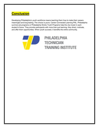 Conclusion
Developing Philadelphia’s youth workforce means teaching them how to make their careers
meaningful and long-lasting. The choice is yours: Career Connected Learning PHL, Philadelphia
summer job programs or Philadelphia Works Youth Programs help the city invest in each
student’s future. They provide participants with more than just learning; they direct, motivate,
and offer them opportunities. When youth succeed, it benefits the entire community.
 