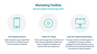 MarketingToolkits
REACH NOWTICKETING APP
APP DESIGN ASSETS
High resolution app screenshots
for inclusion in marketing and
communications material.
“HOWTO”VIDEO
To be used on app store,YouTube and
other social properties to help train
riders on app functionality and
improve the user experience.
OUT-OF-HOME ADVERTISING
In-house creative marketing team is
available to increase visibility,
engagement, and ridership via your
out-of-home ad real estate based oﬀ
of extensive market research.
 
