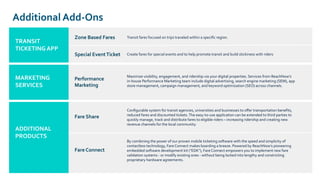 Additional Add-Ons
TRANSIT
TICKETING APP
Zone Based Fares
MARKETING
SERVICES
ADDITIONAL
PRODUCTS
Special EventTicket
Transit fares focused on trips traveled within a speciﬁc region.
Create fares for special events and to help promote transit and build stickiness with riders
Performance
Marketing
Maximize visibility, engagement, and ridership via your digital properties. Services from ReachNow’s
in-house Performance Marketing team include digital advertising, search engine marketing (SEM), app
store management, campaign management, and keyword optimization (SEO) across channels.
ADDITIONAL
PRODUCTS
Fare Share
Conﬁgurable system for transit agencies, universities and businesses to oﬀer transportation beneﬁts,
reduced fares and discounted tickets.The easy-to-use application can be extended to third parties to
quickly manage, track and distribute fares to eligible riders – increasing ridership and creating new
revenue channels for the local community.
Fare Connect
By combining the power of our proven mobile ticketing software with the speed and simplicity of
contactless technology, Fare Connect makes boarding a breeze. Powered by ReachNow’s pioneering
embedded software development kit ("EDK"), Fare Connect empowers you to implement new fare
validation systems - or modify existing ones - without being locked into lengthy and constricting
proprietary hardware agreements.
 