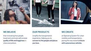 WE BELIEVE
that innovating how people
travel and commute will increase
quality of life and happiness in
cities everywhere.
OUR PRODUCTS
simplify the transportation
experience, helping you to
connect to the people and places
you love.
WE CREATE
an Operating System for urban
mobility and transportation,
paving the way toward a future
with autonomous vehicles.
 