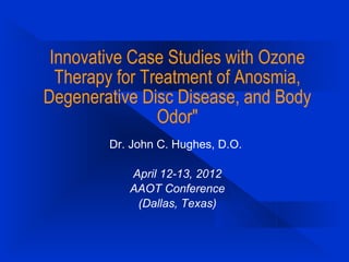 Innovative Case Studies with Ozone
Therapy for Treatment of Anosmia,
Degenerative Disc Disease, and Body
Odor"
Dr. John C. Hughes, D.O.
April 12-13, 2012
AAOT Conference
(Dallas, Texas)
 