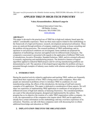 This paper was first presented at the Altshuller Institute meeting, TRIZCON2006, Milwaukee, WI USA, April
2006.
               APPLIED TRIZ IN HIGH-TECH INDUSTRY
                          Valery Krasnoslobodtsev, Richard Langevin

                                  Technical Innovation Center Inc.,
                                        100 Barber Avenue,
                                    Worcester, MA 01606 USA
                                            www.triz.org

ABSTRACT
This paper is devoted to the practical use of TRIZ the in high-tech industry based upon the
authors’ considerable experience. There are three main aspects related to this methodology in
the framework of a high-tech business: research, development and practical utilization. These
areas are analyzed through problems of company employee training, in-house consulting and
the problem solving processes. The research problems of TRIZ methodology and its
operation in real practical conditions are investigated. Some methods are proposed for
adaptation of methodology structure and applied tools for different kinds of projects. The
comparative assessment is presented with regards to the application of different TRIZ tools
(Contradictions, Inventive Principles, Standard Solutions, ARIZ, and triz-oriented software)
in research, engineering and manufacturing projects. The distinctive features of logical
algorithms applied in industrial R&D projects and for solving manufacturing problems are
demonstrated as well. The operation of developed logical algorithm for problem solving is
presented through examples of industry cases studies with schemes and pictures of proposed
solutions.

    1. INTRODUCTION

During the practical activity related to application and teaching TRIZ, authors are frequently
asked about their experience of how TRIZ is being used in other companies. Most often
people are interested in problems of how to introduce TRIZ in conditions of a real
manufacturing setting, the effects of this introduction, the tutoring of staff and concrete
examples of its application. This paper is dedicated to consideration of these aspects. We will
share our experience of implementing TRIZ application in conditions of real projects for
different divisions of high-tech industry at Samsung Electronics. The considered problems
are a part of the educational program, designed and implemented by the authors. This
program has as its objective the creation of a viable TRIZ organization within a company. As
a rule, the representatives of the companies who inquire about TRIZ and its application,
already have certain information on this methodology and may even have experience of its
utilization. Therefore, our talk with these companies starts with discussing how to obtain
additional knowledge and education on ТRIZ.

    2. IMPLANTATION TRIZ INTO THE ORGANIZATION
 