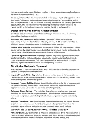 degrade organic matter more effectively, resulting in higher removal rates of pollutants such
as chemical oxygen demand (COD).
Moreover, enhanced flow dynamics contribute to improved gas-liquid-solid separation within
the reactor. As biogas is produced through anaerobic digestion, an optimized flow regime
aids in the gentle lifting of the gas bubbles, facilitating their release and preventing excessive
accumulation. This not only improves the reactor’s performance but also enhances the
overall stability of the treatment process by reducing the risk of sludge washout.
Design Innovations in UASB Reactor Modules
Our UASB reactor modules incorporate several design innovations aimed at optimizing
internal flow. Key features include:
1. Advanced Inlet and Outlet Configurations: The reactor’s inlets and outlets are
strategically designed to distribute influent evenly, ensuring that the wastewater interacts
efficiently with the microbial consortia throughout the reactor chamber.
1. Internal Baffle Systems: These systems guide the flow pattern and help maintain a uniform
sludge blanket. By reducing dead zones, the baffles improve mass transfer and increase the
overall contact time between the wastewater and the microbial biomass.
1. Optimized Hydraulic Retention: The design supports a hydraulic regime that maintains a
stable retention time for the wastewater, providing the microorganisms sufficient time to
break down organic compounds. This balance between flow and retention is crucial for
achieving high treatment efficiencies in variable operating conditions.
Benefits for Wastewater Treatment
The integration of optimized flow dynamics within UASB reactor modules brings numerous
benefits to wastewater treatment facilities:
1. Improved Organic Matter Degradation: Enhanced contact between the wastewater and
biomass leads to more effective degradation of organic compounds, resulting in lower COD
levels and improved overall water quality.
1. Increased Process Stability: Uniform flow distribution minimizes the risk of process upsets
caused by fluctuating influent loads. This stability is particularly important in industrial
applications where wastewater characteristics can change rapidly.
1. Enhanced Biogas Recovery: The optimized flow pattern not only improves treatment
efficiency but also maximizes biogas production. Captured biogas can be utilized as a
renewable energy source, contributing to the facility’s energy recovery and sustainability
efforts.
1. Reduced Operational Costs: With improved treatment performance and stability, facilities
experience lower maintenance demands and operational expenses. This makes the
technology a cost-effective choice for both new installations and retrofit projects.
Why Choose Center Enamel’s UASB Reactor Modules?
At Center Enamel, our commitment to innovation and excellence drives the development of
high-performance wastewater treatment solutions. Our UASB reactor modules are designed
to meet the demanding needs of industries that require efficient, reliable, and
 