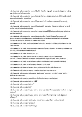 http://www.sjz-zztc.com/center-enamel-builds-the-ultra-high-gfs-tank-project-again-creating-
a-project-model-with-strength/
http://www.sjz-zztc.com/center-enamel-comprehensive-biogas-solutions-utilizing-advanced-
anaerobic-digestion-technology/
http://www.sjz-zztc.com/center-enamel-has-newly-built-multiple-projects-at-home-and-
abroad/
http://www.sjz-zztc.com/center-enamel-has-steadily-promoted-the-construction-of-several-
environmental-protection-projects/
http://www.sjz-zztc.com/center-enamel-shines-at-wetex-2023-advanced-storage-solutions-
lead-the-spotlight/
http://www.sjz-zztc.com/center-enamel-was-awarded-the-certificate-of-promotion-of-
advanced-and-practical-water-conservancy-technology-by-the-science-and-technology-
promotion-centre-of-the-ministry-of-water-resources/
http://www.sjz-zztc.com/center-enamel-won-an-important-honor-through-industry-university-
collaboration/
http://www.sjz-zztc.com/center-enamels-new-manufacturing-base-grand-opening-pioneering-
innovation-in-the-bolted-tanks-industry/
http://www.sjz-zztc.com/certification-2022/
http://www.sjz-zztc.com/champion-again-zhengzhong-technology-honored-as-
manufacturing-single-champion-enterprise-showcasing-industry-leadership-strength/
http://www.sjz-zztc.com/china-biogas-project-consultants-and-engineering-company/
http://www.sjz-zztc.com/china-biogas-project-epc-contractor/
http://www.sjz-zztc.com/china-dairy-farm-wastewater-project-epc-contractor/
http://www.sjz-zztc.com/china-epoxy-coated-steel-tank-manufacturer/
http://www.sjz-zztc.com/china-industrial-wastewater-treatment-new-technology-and-rd-
achievement-seminar/
http://www.sjz-zztc.com/china-stainless-steel-water-tanks-manufacturer/
http://www.sjz-zztc.com/contact-us-2022/
http://www.sjz-zztc.com/contact-us/
http://www.sjz-zztc.com/contact/
http://www.sjz-zztc.com/continuous-stirred-tank-reactor-cstr-for-sustainable-waste-to-energy-
projects/
http://www.sjz-zztc.com/continuous-stirred-tank-reactor-for-improving-waste-digestion-
efficiency/
http://www.sjz-zztc.com/cstr-continuous-stirred-tank-reactor-from-center-enamel/
http://www.sjz-zztc.com/cstr-process/
http://www.sjz-zztc.com/cstr-technology/
 