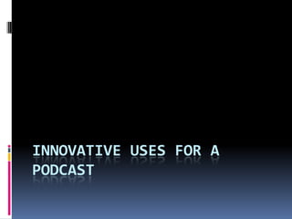 INNOVATIVE USES FOR A
PODCAST
 