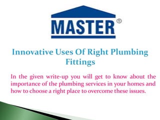 In the given write-up you will get to know about the
importance of the plumbing services in your homes and
how to choose a right place to overcome these issues.
 