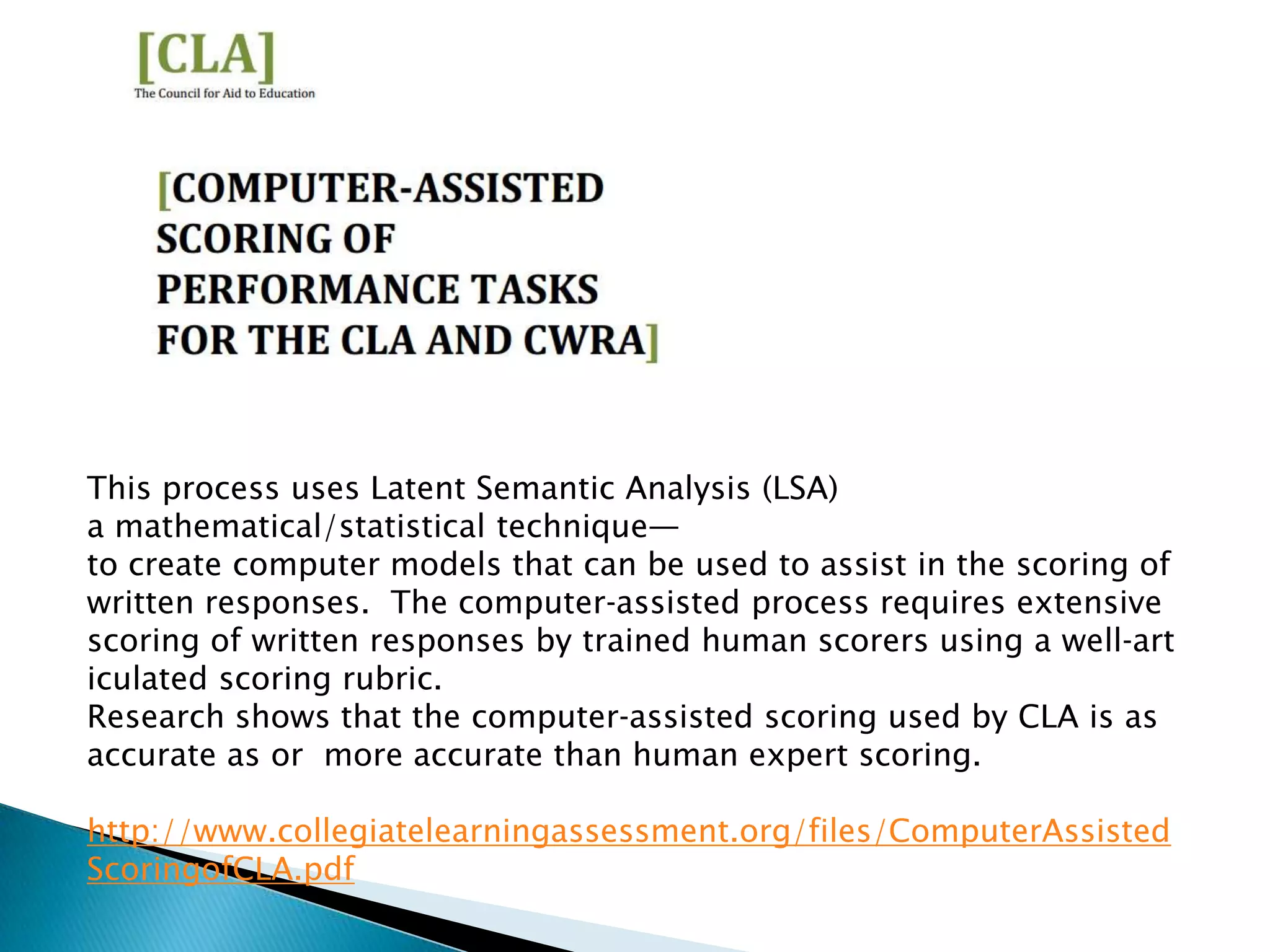 This process uses Latent Semantic Analysis (LSA)
a mathematical/statistical technique—
to create computer models that can be used to assist in the scoring of
written responses. The computer‐assisted process requires extensive
scoring of written responses by trained human scorers using a well‐art
iculated scoring rubric.
Research shows that the computer‐assisted scoring used by CLA is as
accurate as or more accurate than human expert scoring.

http://www.collegiatelearningassessment.org/files/ComputerAssisted
ScoringofCLA.pdf
 