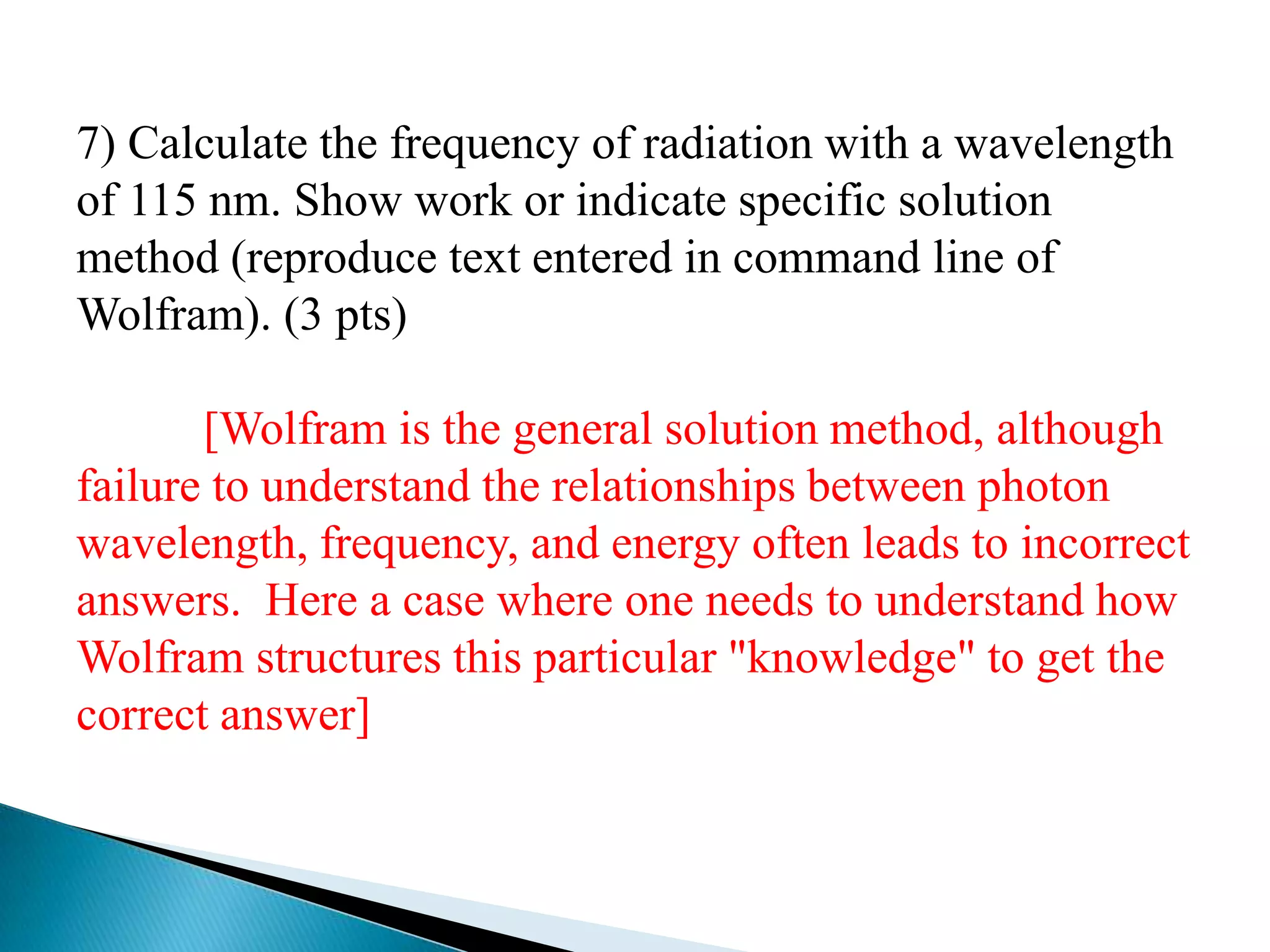 7) Calculate the frequency of radiation with a wavelength
of 115 nm. Show work or indicate specific solution
method (reproduce text entered in command line of
Wolfram). (3 pts)

       [Wolfram is the general solution method, although
failure to understand the relationships between photon
wavelength, frequency, and energy often leads to incorrect
answers. Here a case where one needs to understand how
Wolfram structures this particular "knowledge" to get the
correct answer]
 