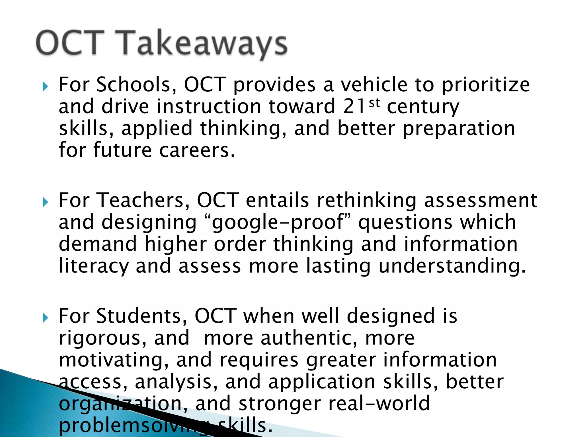    For Schools, OCT provides a vehicle to prioritize
    and drive instruction toward 21st century
    skills, applied thinking, and better preparation
    for future careers.

   For Teachers, OCT entails rethinking assessment
    and designing ―google-proof‖ questions which
    demand higher order thinking and information
    literacy and assess more lasting understanding.

   For Students, OCT when well designed is
    rigorous, and more authentic, more
    motivating, and requires greater information
    access, analysis, and application skills, better
    organization, and stronger real-world
    problemsolving skills.
 