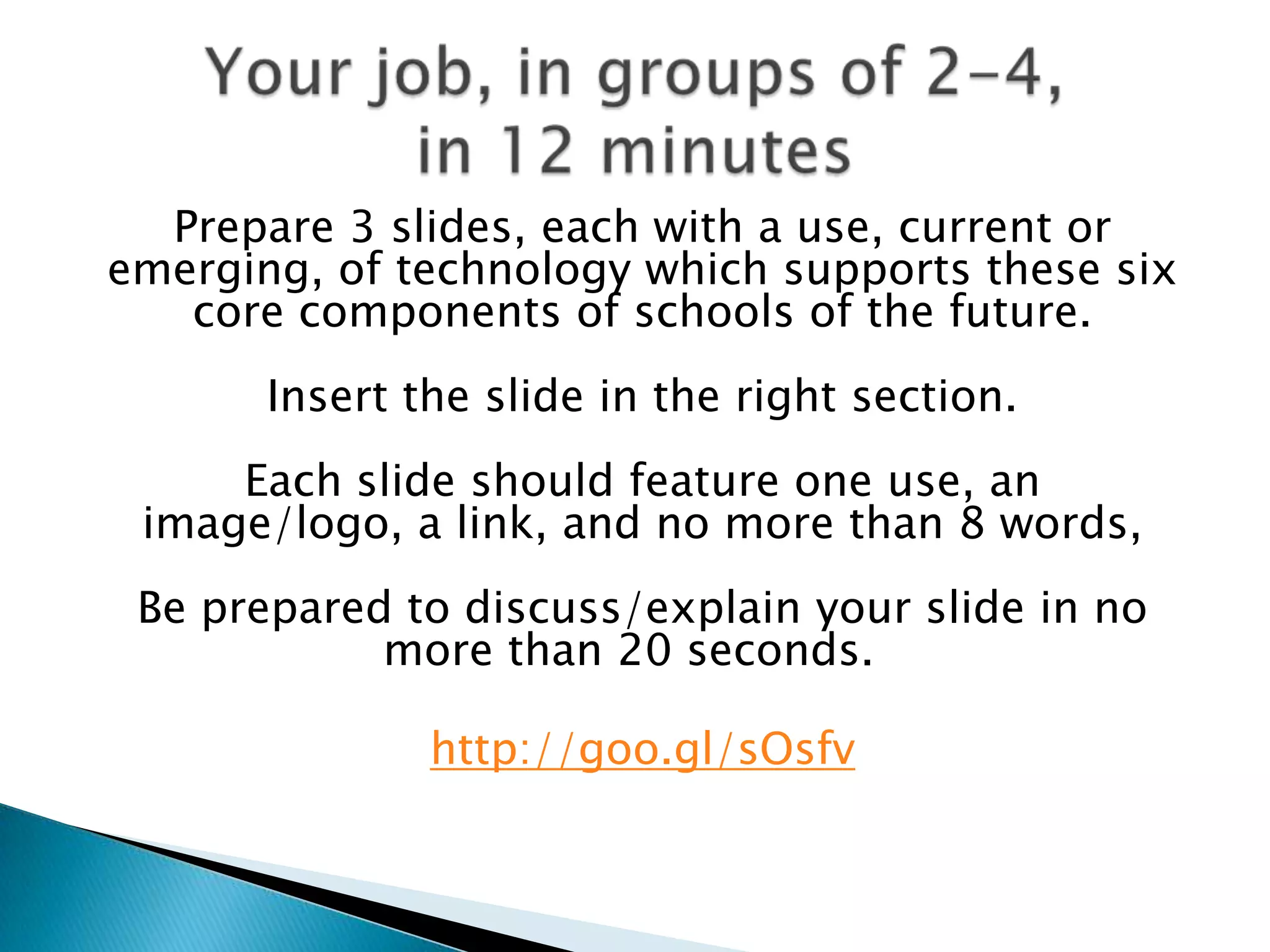 Prepare 3 slides, each with a use, current or
emerging, of technology which supports these six
   core components of schools of the future.
       Insert the slide in the right section.
     Each slide should feature one use, an
 image/logo, a link, and no more than 8 words,
 Be prepared to discuss/explain your slide in no
            more than 20 seconds.

               http://goo.gl/sOsfv
 