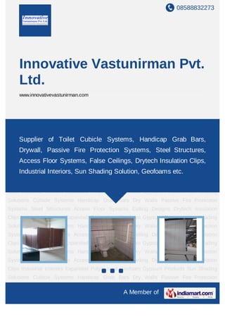 08588832273




    Innovative Vastunirman Pvt.
    Ltd.
    www.innovativevastunirman.com




Cubicle Systems Handicap Grab Bars Dry Walls Passive Fire Protection Systems Steel
Structures Access Floor Systems Ceiling Designs Drytech Insulation Clips Industrial
      Supplier of
Interiors Expanded   Toilet Cubicle Systems, Handicap Grab Bars,
                      Polystyrene Geofoam Gypsum Products Sun Shading
Solutions Cubicle Systems Fire ProtectionBars Dry Walls Passive Fire Protection
     Drywall, Passive Handicap Grab Systems, Steel Structures,
Systems Steel Structures Access Floor Systems Ceiling Designs Drytech Insulation
    Access Floor Systems, False Ceilings, Drytech Insulation Clips,
Clips Industrial Interiors Expanded Polystyrene Geofoam Gypsum Products Sun Shading
    Industrial Interiors, Sun Shading Solution, Geofoams etc.
Solutions Cubicle Systems Handicap Grab Bars Dry Walls Passive Fire Protection
Systems Steel Structures Access Floor Systems Ceiling Designs Drytech Insulation
Clips Industrial Interiors Expanded Polystyrene Geofoam Gypsum Products Sun Shading
Solutions Cubicle Systems Handicap Grab Bars Dry Walls Passive Fire Protection
Systems Steel Structures Access Floor Systems Ceiling Designs Drytech Insulation
Clips Industrial Interiors Expanded Polystyrene Geofoam Gypsum Products Sun Shading
Solutions Cubicle Systems Handicap Grab Bars Dry Walls Passive Fire Protection
Systems Steel Structures Access Floor Systems Ceiling Designs Drytech Insulation
Clips Industrial Interiors Expanded Polystyrene Geofoam Gypsum Products Sun Shading
Solutions Cubicle Systems Handicap Grab Bars Dry Walls Passive Fire Protection
Systems Steel Structures Access Floor Systems Ceiling Designs Drytech Insulation
Clips Industrial Interiors Expanded Polystyrene Geofoam Gypsum Products Sun Shading
Solutions Cubicle Systems Handicap Grab Bars Dry Walls Passive Fire Protection

                                             A Member of
 