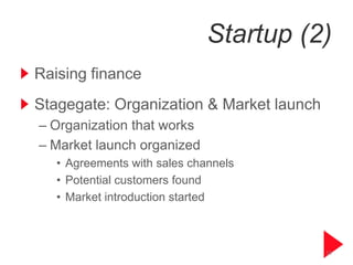 Startup (2)
Raising finance
Stagegate: Organization & Market launch
– Organization that works
– Market launch organized
   • Agreements with sales channels
   • Potential customers found
   • Market introduction started



                                          10
 