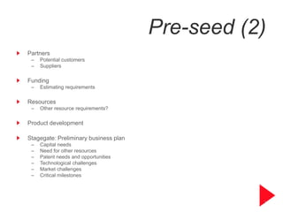 Pre-seed (2)
Partners
 –   Potential customers
 –   Suppliers

Funding
 –   Estimating requirements

Resources
 –   Other resource requirements?

Product development

Stagegate: Preliminary business plan
 –   Capital needs
 –   Need for other resources
 –   Patent needs and opportunities
 –   Technological challenges
 –   Market challenges
 –   Critical milestones




                                                  7
 