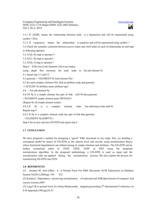 Computer Engineering and Intelligent Systems                                                           www.iiste.org
ISSN 2222-1719 (Paper) ISSN 2222-2863 (Online)
Vol 3, No.3, 2012

3.1.1 If {XOR} means the relationship between node                     is a disjunction and will be represented using
symbol ‘|’Else
3.1.2 If    {sequence}         means    the    relationship    is sequence and will be represented using symbol ‘,’
3.2 Check the semantic constraint between parent nodes and child nodes in each of relationship set and map
to following operator:
3.2.1if [0..N] map to operator *,
3.2.2if [1..N] map to operator +
3.2.3if [0..1] map to operator ?
Step 4 If the list of sub elements (Ni) is not empty,
using      depth   first   traversal,    for    each    node     in    list sub element Ni
4.1 repeat step 3.1 and 3.2
4.2 generate < ! ELEMENT Ni (sub element Nj)>
4.3 for each complex element (Ni), find an attribute node and generate
<! ATTLIST Ni attribute name attribute type>
4.4     For sub element Nj
4.4.1If Nj is a simple element has part of link               with Ni then generate
<!ELEMENT simple element name #PCDATA>
(Repeat for all simple element nodes)
4.4.2 If     Nj     is     a      complex       element       node      has inheritance link with Ni
Repeat step 4
4.4.3 If Nj is a complex element node has part of link then generate
 <!ELEMENT Nj (EMPTY) >
Step 5 Go to next sub tree GN-DTD and repeat step 4


1.7 CONCLUSION


We have proposed a method for designing a “good” XML document in two steps: first, we building a
conceptual model by means of GN-DTD at the schema level and second, using normalization theory
where functional dependencies are refined among its simple elements and attributes. The GN-DTD can be
further normalised either to 1XNF, 2XNF, 3XNF or XNF using the proposed
normalization algorithm. In the proposed methodology, a GN-DTD is used as input and the
normalization rules are applied during the normalization process. We also explain the process for
transforming GN-DTD into DTD.

1.8 REFERENCES
[1]     Areanas M. And Libkin , L. A Normal Form For XML Document ACM Transaction on Database
System Vol29(1),2004,pp. 195-            232
[2] Kolahi,S., Dependancy –preserving normalization                 of relational and XMLdata,Journal of computer And
system sciences,2007
[3] Ling,T.W,A normal Form for Entity-Relationship diagram,proceeding 4th International Conference on
E-R Approach,1985,pp,24-35

                                                               38
 