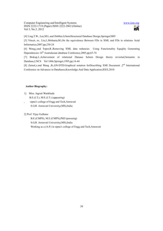 Computer Engineering and Intelligent Systems                                             www.iiste.org
ISSN 2222-1719 (Paper) ISSN 2222-2863 (Online)
Vol 3, No.3, 2012

[4] Ling,T.W., Lee,M.L.and Dobbie,G.SemiStructured Database Design,Springer2005
[5] Vincet, m., Liu,J.,Mohania,M.,On the equivalence Between FDs in XML and FDs in relations Actal
Informatica,2007,pp,230-24
[6] Wang,j.and Topor,R.,Removing XML data reduncies             Using Functionality Equqlity Generating
Dependencies 16th Australasian database Conference,2005,pp,65-74
[7] Biskup,J.,Achievement of relational Dataase Schem Design theory revisited,Semantic in
Database,LNCS        Vol 1066,Springer,1995,pp,14-44
[8] Zainol,z.and Wang ,B.,GN-DTD:Graphical notation forDescribing XMl Document ,2nd International
Conference on Advances in Databases,Knowledge.And Data Application,IEEE,2010




    Author Biography:

1]    Miss. Jagruti Wankhade
       B.E.(I.T.), M.E.(I.T.) (appearing)
,      sipna’s college of Engg and Tech,Amravati
        S.G.B .Amravati University,(MS),India


2] Prof. Vijay Gulhane
        B.E.(CMPS), M.E.(CMPS),PhD (pursuing)
        S.G.B .Amravati University,(MS),India
        Working as a (A.P.) in sipna’s college of Engg and Tech,Amravati




                                                       39
 
