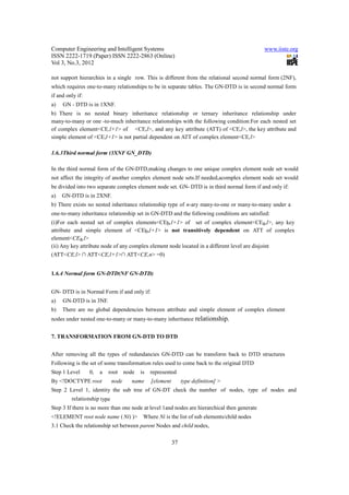 Computer Engineering and Intelligent Systems                                                  www.iiste.org
ISSN 2222-1719 (Paper) ISSN 2222-2863 (Online)
Vol 3, No.3, 2012

not support hierarchies in a single row. This is different from the relational second normal form (2NF),
which requires one-to-many relationships to be in separate tables. The GN-DTD is in second normal form
if and only if:
a)   GN - DTD is in 1XNF.
b) There is no nested binary inheritance relationship or ternary inheritance relationship under
many-to-many or one -to-much inheritance relationships with the following condition:For each nested set
of complex element<CE,l+1> of <CE,l>, and any key attribute (ATT) of <CE,l>, the key attribute and
simple element of <CE,l+1> is not partial dependent on ATT of complex element<CE,l>

1.6.3Third normal form (3XNF GN_DTD)

In the third normal form of the GN-DTD,making changes to one unique complex element node set would
not affect the integrity of another complex element node sets.If needed,acomplex element node set would
be divided into two separate complex element node set. GN- DTD is in third normal form if and only if:
a)   GN-DTD is in 2XNF.
b) There exists no nested inheritance relationship type of n-ary many-to-one or many-to-many under a
one-to-many inheritance relationship set in GN-DTD and the following conditions are satisfied:
(i)For each nested set of complex elements<CEb,l+1> of set of complex element<CEa,l>, any key
attribute and simple element of <CEb,l+1> is not transitively dependent on ATT of complex
element<CEa,l>
(ii) Any key attribute node of any complex element node located in a different level are disjoint
(ATT<CE,l> ∩ ATT<CE,l+1>∩ ATT<CE,n> =0)


1.6.4 Normal form GN-DTD(NF GN-DTD)


GN- DTD is in Normal Form if and only if:
a)   GN-DTD is in 3NF.
b)   There are no global dependencies between attribute and simple element of complex element
nodes under nested one-to-many or many-to-many inheritance relationship.


7. TRANSFORMATION FROM GN-DTD TO DTD


After removing all the types of redundancies GN-DTD can be transform back to DTD structures
Following is the set of some transformation rules used to come back to the original DTD
Step 1 Level      0,   a   root node   is   represented
By <!DOCTYPE root            node   name    [element        type definition] >
Step 2 Level 1, identity the sub tree of GN-DT check the number of nodes, type of nodes and
         relationship type
Step 3 If there is no more than one node at level 1and nodes are hierarchical then generate
<!ELEMENT root node name ( Ni) )>       Where Ni is the list of sub elements/child nodes
3.1 Check the relationship set between parent Nodes and child nodes,

                                                       37
 