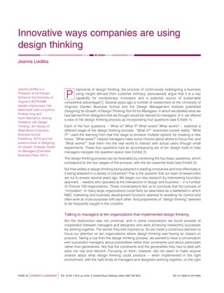 Innovative ways companies are using
design thinking
Jeanne Liedtka
P
roponents of design thinking, the process of continuously redesigning a business
using insight derived from customer intimacy, persuasively argue that it is a key
capability for revolutionary innovators and a potential source of sustainable
competitive advantage[1]. Several years ago a number of researchers at the University of
Virginia’s Darden Business School and the Design Management Institute published
Designing for Growth: A Design Thinking Tool Kit for Managers, in which we distilled what we
had learned from designers that we thought would be relevant to managers. In it, we offered
a view of the design thinking process as incorporating four questions (see Exhibit 1).
Each of the four questions – What is? What if? What wows? What works? – explored a
different stage of the design thinking process. ‘‘What is?’’ examined current reality. ‘‘What
if?’’ used the learning from that ﬁrst stage to envision multiple options for creating a new
future. ‘‘What wows?’’ helped managers make some choices about where to focus ﬁrst, and
‘‘What works?’’ took them into the real world to interact with actual users through small
experiments. These four questions had an accompanying set of ten design tools to help
managers navigate the question space (see Exhibit 2).
The design thinking process can be illustrated by combining the four basic questions, which
correspond to the four stages of the process, with the ten essential tools (see Exhibit 3).
But how widely is design thinking being adopted in leading companies and how effectively is
it being adapted in a variety of industries? That is the question that our team of researchers
set out to answer several years ago. We began our new research by interviewing boundary
spanners – leaders who operated at the intersection of design and business – in a number
of Fortune 100 organizations. Those conversations led us to conclude that the process of
‘‘innovation’’ in many large organizations could fairly be described as a battleﬁeld in which
R&D, marketing and business development functions seemed to wrestling for control and
often work at cross-purposes with each other. And proponents of ‘‘design thinking’’ seemed
to be frequently caught in the crossﬁre.
Talking to managers at ten organizations that implemented design thinking
But the dysfunction was not universal, and in some corporations we found pockets of
cooperation between managers and designers who were achieving noteworthy successes
by working together. The stories they told inspired us. So we made a conscious decision to
focus our attention on ten organizations where design thinking was having an impact on
practice. Taking a cue from the design thinking process, we wanted to have a conversation
with successful managers about possibilities rather than constraints and about particulars
rather than generalities. Not that the constraints and the generalities they had to deal with
were not real and relevant. Focusing on them, however, did not seem to make anyone
smarter about what design thinking could produce – when implemented in the right
environment, with the right kinds of managers and designers working together, on the right
PAGE 40 jSTRATEGY & LEADERSHIP j VOL. 42 NO. 2 2014, pp. 40-45, Q Emerald Group Publishing Limited, ISSN 1087-8572 DOI 10.1108/SL-01-2014-0004
Jeanne Liedtka is a
Professor at the Darden
School at the University of
Virginia (LIEDTKAJ@
darden.virginia.edu). Her
latest book (with co-authors
Andrew King and
Kevin Bennett) is Solving
Problems with Design
Thinking: Ten Stories of
What Works (Columbia
Business School
Publishing, 2013) and her
previous book is Designing
for Growth: A Design Toolkit
for Managers (Columbia
Business Press, 2011).
 