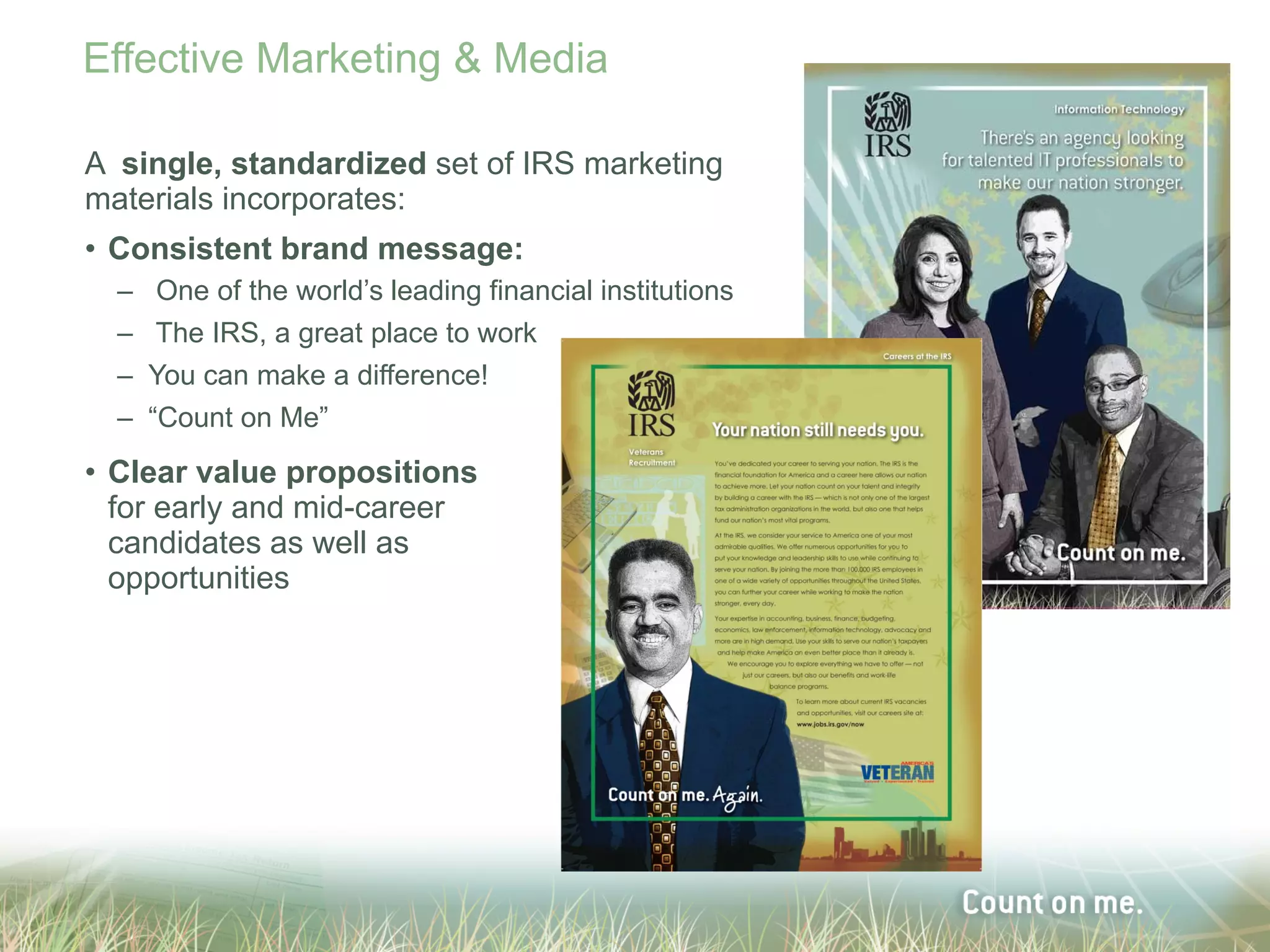 Effective Marketing & Media

A single, standardized set of IRS marketing
materials incorporates:
• Consistent brand message:
  –    One of the world’s leading financial institutions
  –    The IRS, a great place to work
  –   You can make a difference!
  –   “Count on Me”
• Clear value propositions
  for early and mid-career
  candidates as well as
  opportunities
 