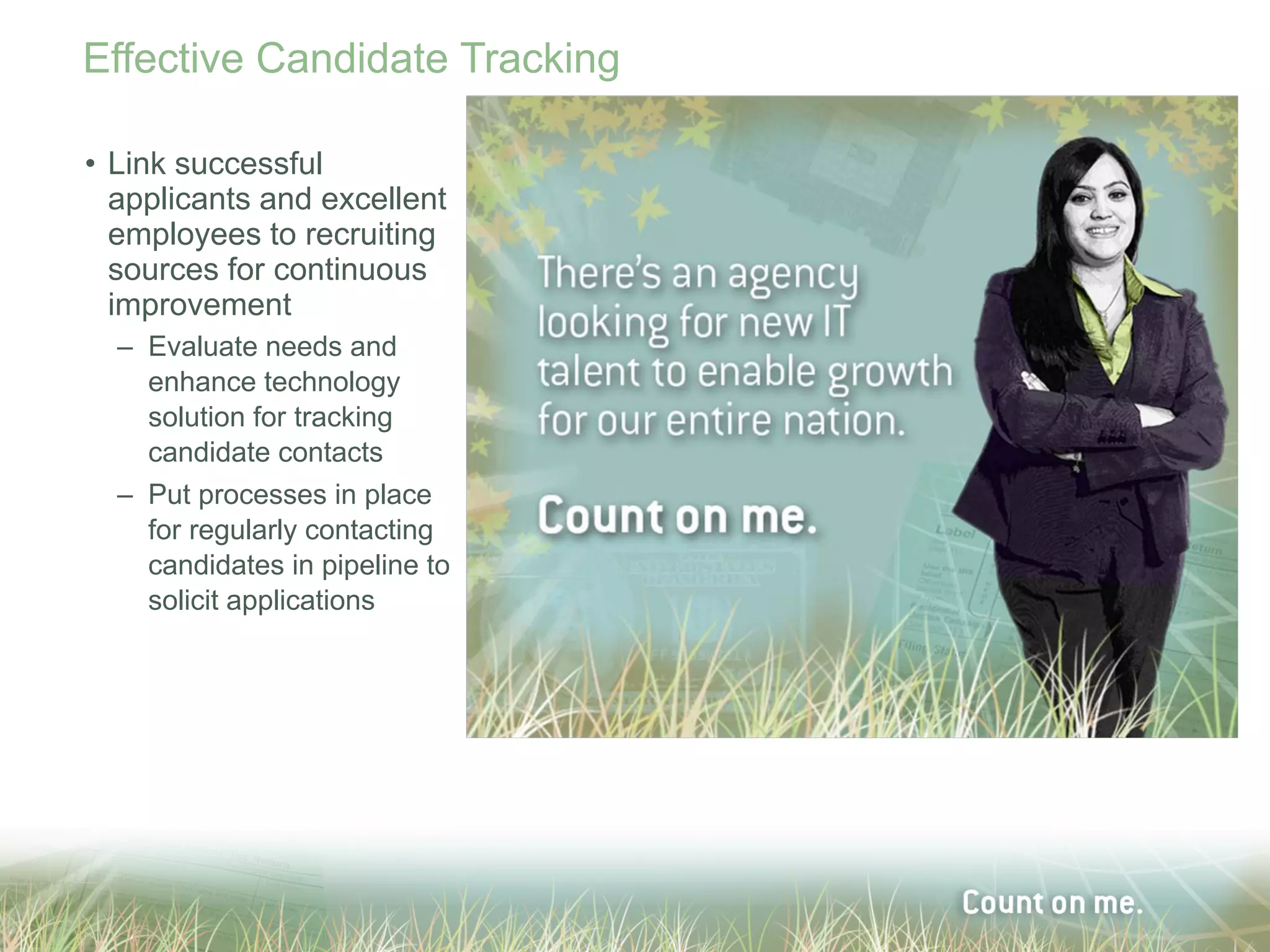 Effective Candidate Tracking

• Link successful
  applicants and excellent
  employees to recruiting
  sources for continuous
  improvement
  – Evaluate needs and
    enhance technology
    solution for tracking
    candidate contacts
  – Put processes in place
    for regularly contacting
    candidates in pipeline to
    solicit applications
 
