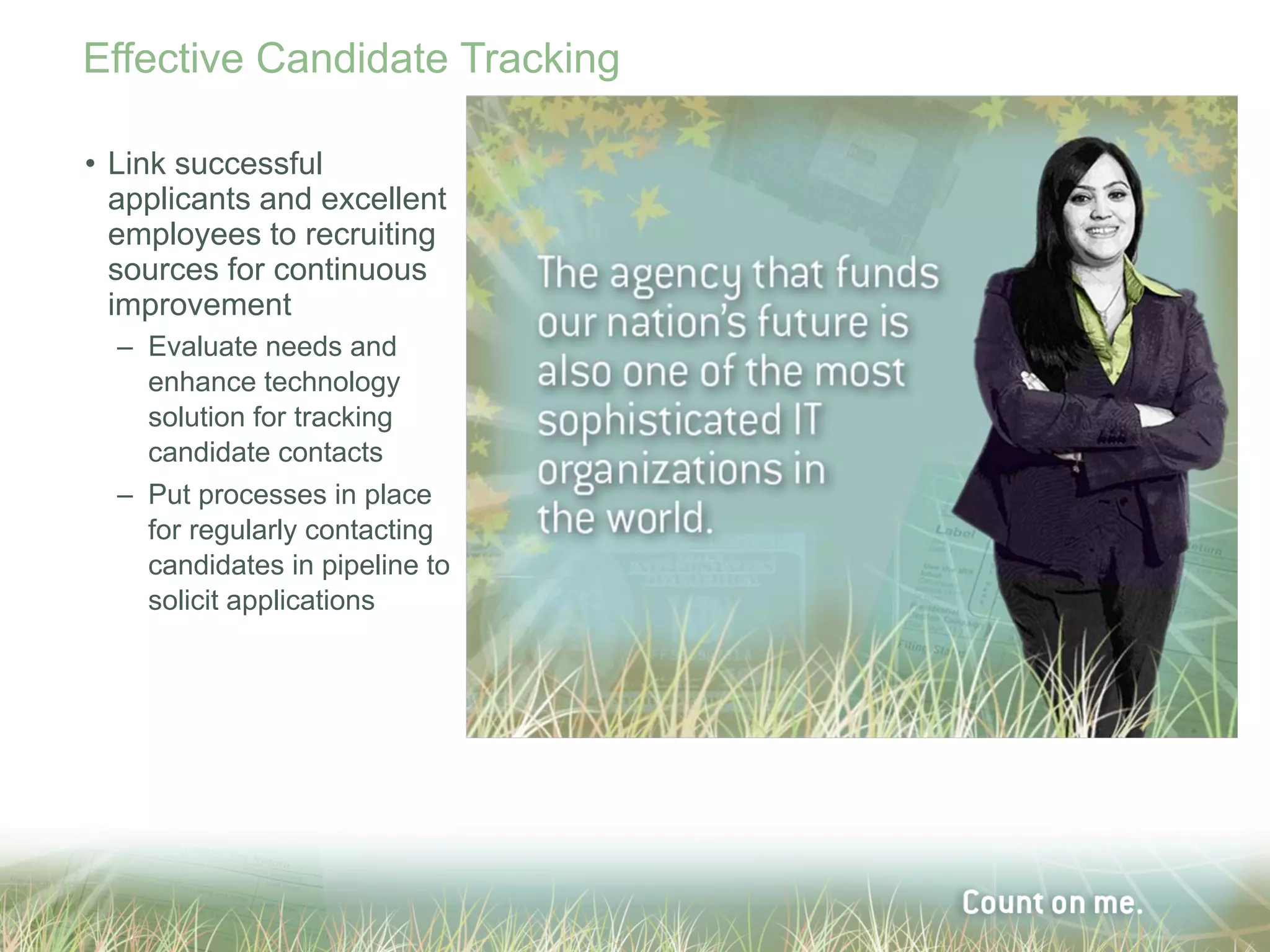Effective Candidate Tracking

• Link successful
  applicants and excellent
  employees to recruiting
  sources for continuous
  improvement
  – Evaluate needs and
    enhance technology
    solution for tracking
    candidate contacts
  – Put processes in place
    for regularly contacting
    candidates in pipeline to
    solicit applications
 