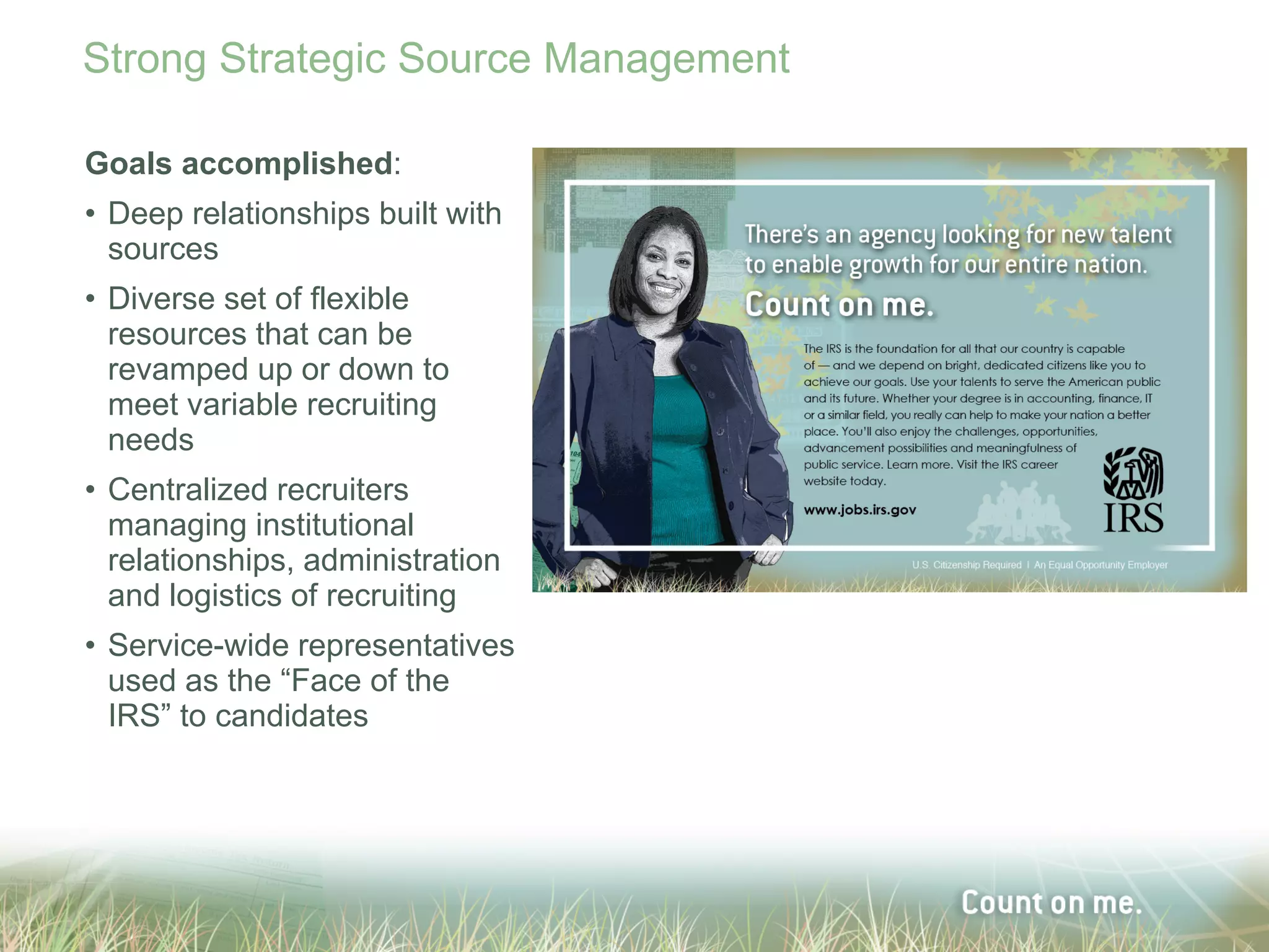 Strong Strategic Source Management

Goals accomplished:
• Deep relationships built with
  sources
• Diverse set of flexible
  resources that can be
  revamped up or down to
  meet variable recruiting
  needs
• Centralized recruiters
  managing institutional
  relationships, administration
  and logistics of recruiting
• Service-wide representatives
  used as the “Face of the
  IRS” to candidates
 