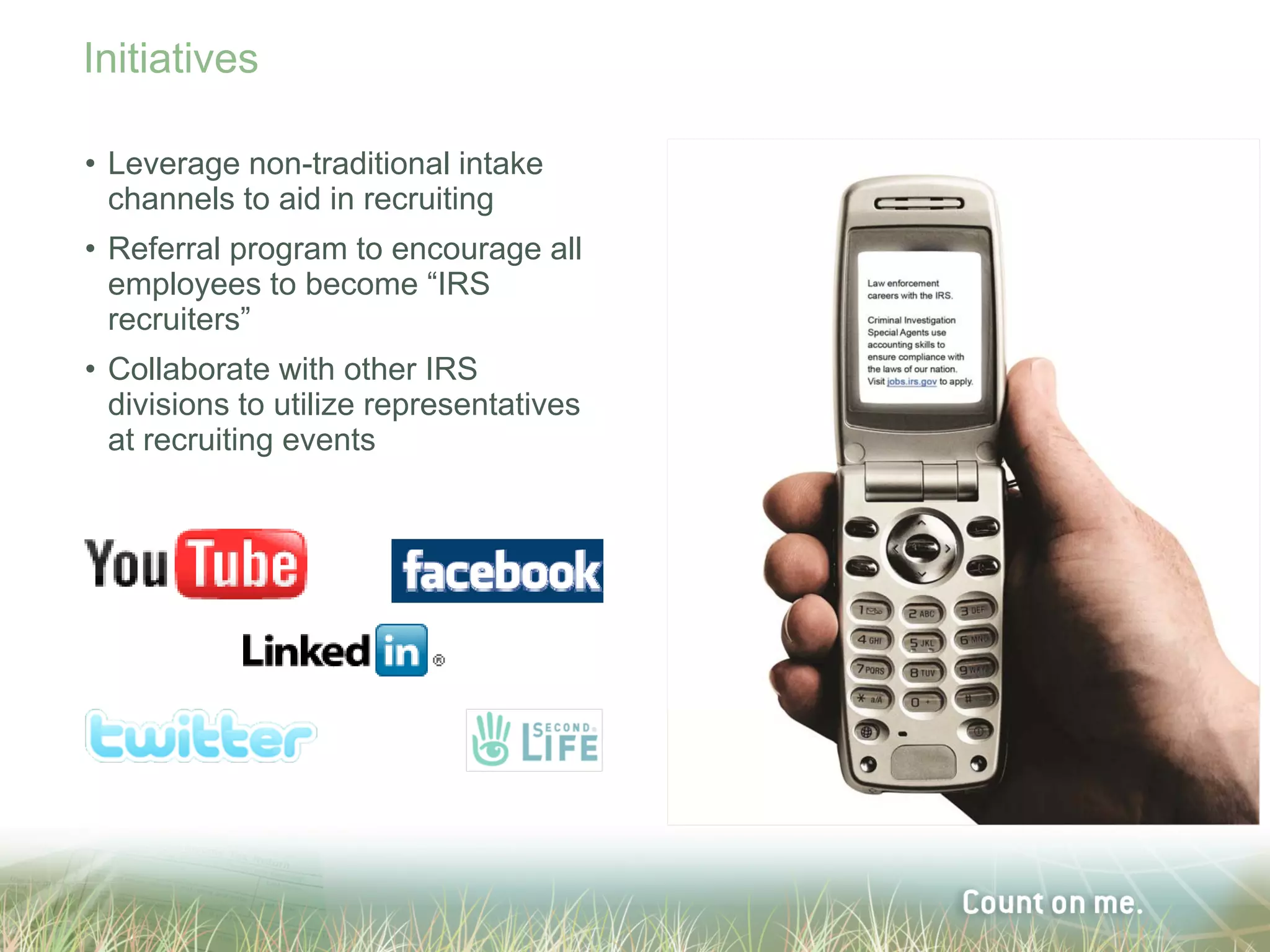 Initiatives

• Leverage non-traditional intake
  channels to aid in recruiting
• Referral program to encourage all
  employees to become “IRS
  recruiters”
• Collaborate with other IRS
  divisions to utilize representatives
  at recruiting events
 