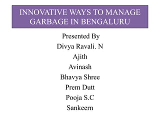 INNOVATIVE WAYS TO MANAGE
GARBAGE IN BENGALURU
Presented By
Divya Ravali. N
Ajith
Avinash
Bhavya Shree
Prem Dutt
Pooja S.C
Sankeern
 