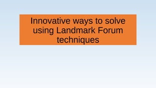 Innovative ways to solve
using Landmark Forum
techniques
 