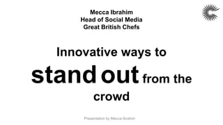 Mecca Ibrahim
     Head of Social Media
      Great British Chefs



  Innovative ways to

stand out from the
           crowd
      Presentation by Mecca Ibrahim
 