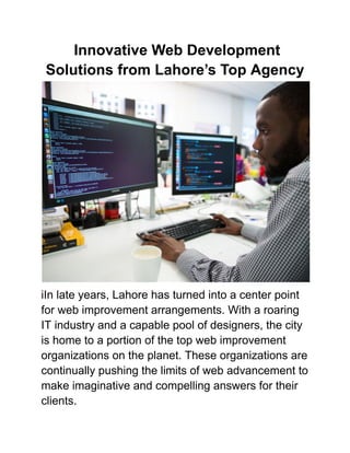 Innovative Web Development
Solutions from Lahore’s Top Agency
iIn late years, Lahore has turned into a center point
for web improvement arrangements. With a roaring
IT industry and a capable pool of designers, the city
is home to a portion of the top web improvement
organizations on the planet. These organizations are
continually pushing the limits of web advancement to
make imaginative and compelling answers for their
clients.
 