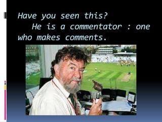 Have you seen this? 
He is a commentator : one 
who makes comments. 
 