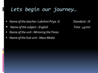 Lets begin our journey… 
 Name of the teacher: Lakshmi Priya .G Standard : IX 
 Name of the subject : English Time : 45min 
 Name of the unit : Mirroring the Times 
 Name of the Sub unit : Mass Media 
 