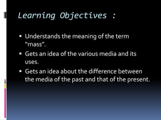 Learning Objectives : 
 Understands the meaning of the term 
“mass”. 
 Gets an idea of the various media and its 
uses. 
 Gets an idea about the difference between 
the media of the past and that of the present. 
 