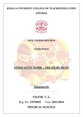 KERALA UNIVERSITY COLLEGE OF TEACHER EDUCATION 
ANCHAL 
B.Ed. COURSE (2013-2014) 
SEMESTER II 
INNOVATIVE WORK – TREASURE HUNT 
Submitted by 
VILESH V. L. 
Reg. No: 13975035 Year: 2013-2014 
PHYSICAL SCIENCE 
 