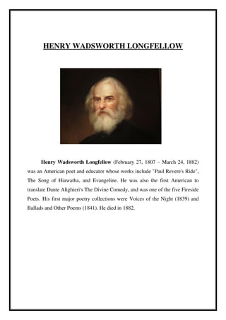 HENRY WADSWORTH LONGFELLOW
Henry Wadsworth Longfellow (February 27, 1807 – March 24, 1882)
was an American poet and educator whose works include "Paul Revere's Ride",
The Song of Hiawatha, and Evangeline. He was also the first American to
translate Dante Alighieri's The Divine Comedy, and was one of the five Fireside
Poets. His first major poetry collections were Voices of the Night (1839) and
Ballads and Other Poems (1841). He died in 1882.
 