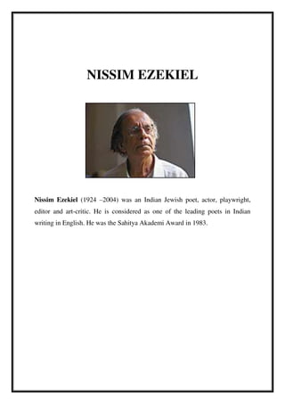 NISSIM EZEKIEL
Nissim Ezekiel (1924 –2004) was an Indian Jewish poet, actor, playwright,
editor and art-critic. He is considered as one of the leading poets in Indian
writing in English. He was the Sahitya Akademi Award in 1983.
 