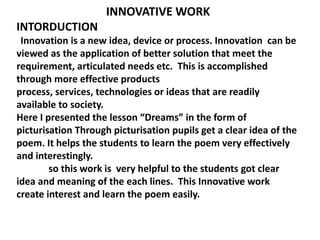 INNOVATIVE WORK 
INTORDUCTION 
Innovation is a new idea, device or process. Innovation can be 
viewed as the application of better solution that meet the 
requirement, articulated needs etc. This is accomplished 
through more effective products 
process, services, technologies or ideas that are readily 
available to society. 
Here I presented the lesson “Dreams” in the form of 
picturisation Through picturisation pupils get a clear idea of the 
poem. It helps the students to learn the poem very effectively 
and interestingly. 
so this work is very helpful to the students got clear 
idea and meaning of the each lines. This Innovative work 
create interest and learn the poem easily. 
 