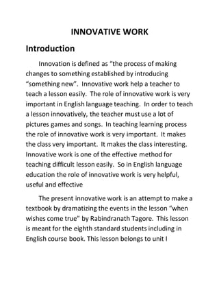 INNOVATIVE WORK 
Introduction 
Innovation is defined as “the process of making 
changes to something established by introducing 
“something new”. Innovative work help a teacher to 
teach a lesson easily. The role of innovative work is very 
important in English language teaching. In order to teach 
a lesson innovatively, the teacher must use a lot of 
pictures games and songs. In teaching learning process 
the role of innovative work is very important. It makes 
the class very important. It makes the class interesting. 
Innovative work is one of the effective method for 
teaching difficult lesson easily. So in English language 
education the role of innovative work is very helpful, 
useful and effective 
The present innovative work is an attempt to make a 
textbook by dramatizing the events in the lesson “when 
wishes come true” by Rabindranath Tagore. This lesson 
is meant for the eighth standard students including in 
English course book. This lesson belongs to unit I 
 