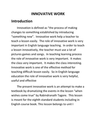 INNOVATIVE WORK 
Introduction 
Innovation is defined as “the process of making 
changes to something established by introducing 
“something new”. Innovative work help a teacher to 
teach a lesson easily. The role of innovative work is very 
important in English language teaching. In order to teach 
a lesson innovatively, the teacher must use a lot of 
pictures games and songs. In teaching learning process 
the role of innovative work is very important. It makes 
the class very important. It makes the class interesting. 
Innovative work is one of the effective method for 
teaching difficult lesson easily. So in English language 
education the role of innovative work is very helpful, 
useful and effective 
The present innovative work is an attempt to make a 
textbook by dramatizing the events in the lesson “when 
wishes come true” by Rabindranath Tagore. This lesson 
is meant for the eighth standard students including in 
English course book. This lesson belongs to unit I 
 