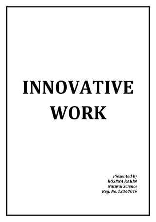 INNOVATIVE WORK 
Presented by 
ROSHNA KARIM 
Natural Science 
Reg. No. 13367016 
 