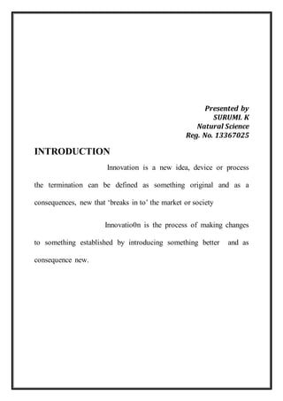 Presented by 
SURUMI. K 
Natural Science 
Reg. No. 13367025 
INTRODUCTION 
Innovation is a new idea, device or process 
the termination can be defined as something original and as a 
consequences, new that ‘breaks in to’ the market or society 
Innovatio0n is the process of making changes 
to something established by introducing something better and as 
consequence new. 
 
