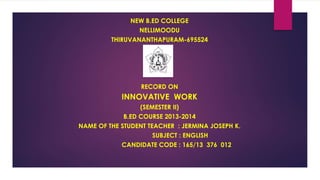 NEW B.ED COLLEGE 
NELLIMOODU 
THIRUVANANTHAPURAM-695524 
RECORD ON 
INNOVATIVE WORK 
(SEMESTER II) 
B.ED COURSE 2013-2014 
NAME OF THE STUDENT TEACHER : JERMINA JOSEPH K. 
SUBJECT : ENGLISH 
CANDIDATE CODE : 165/13 376 012 
 