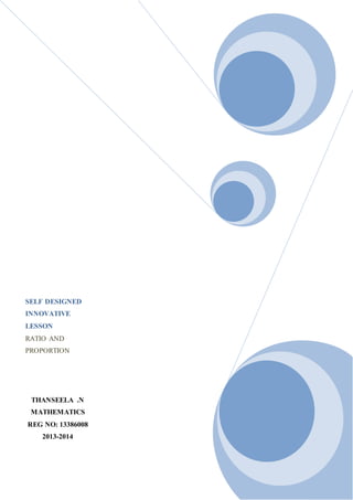 SELF DESIGNED 
INNOVATIVE 
LESSON 
RATIO AND 
PROPORTION 
THANSEELA .N 
MATHEMATICS 
REG NO: 13386008 
2013-2014 
 