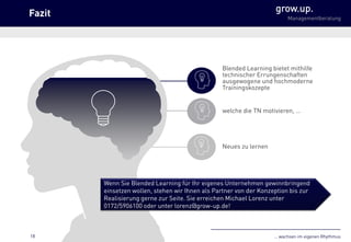 … wachsen im eigenen Rhythmus
grow.up.
Managementberatung
Blended Learning bietet mithilfe
technischer Errungenschaften
ausgewogene und hochmoderne
Trainingskozepte
welche die TN motivieren, …
Neues zu lernen
Wenn Sie Blended Learning für Ihr eigenes Unternehmen gewinnbringend
einsetzen wollen, stehen wir Ihnen als Partner von der Konzeption bis zur
Realisierung gerne zur Seite. Sie erreichen Michael Lorenz unter
0172/5906100 oder unter lorenz@grow-up.de!
Fazit
18
 